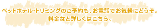 ペットホテル・トリミングのご予約も、お電話でお気軽にどうぞ。料金など詳しくはこちら。
